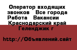  Оператор входящих звонков - Все города Работа » Вакансии   . Краснодарский край,Геленджик г.